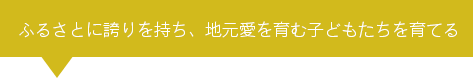 ふるさとに誇りを持ち、地元愛を育む子どもたちを育てる